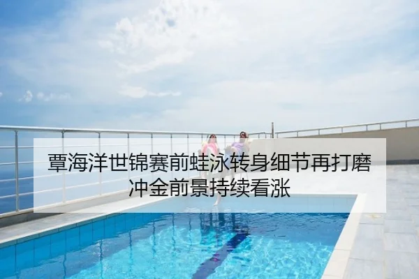 覃海洋世锦赛前蛙泳转身细节再打磨 冲金前景持续看涨