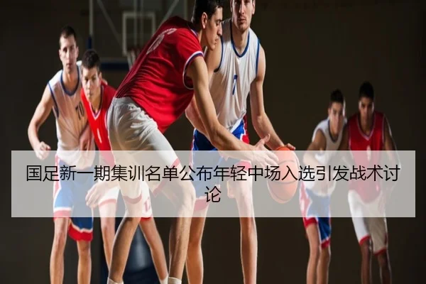 国足新一期集训名单公布年轻中场入选引发战术讨论