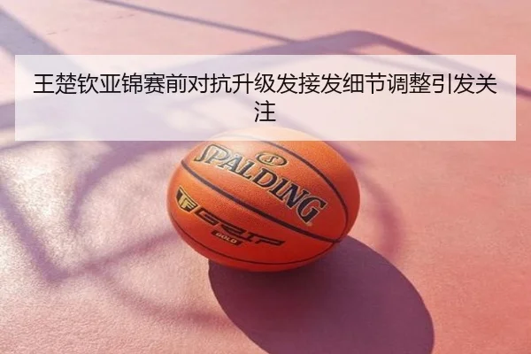 王楚钦亚锦赛前对抗升级发接发细节调整引发关注