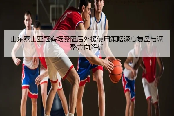 山东泰山亚冠客场受阻后外援使用策略深度复盘与调整方向解析
