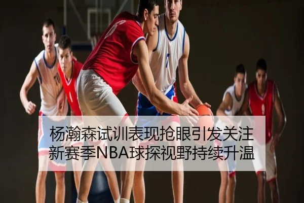 杨瀚森试训表现抢眼引发关注 新赛季NBA球探视野持续升温